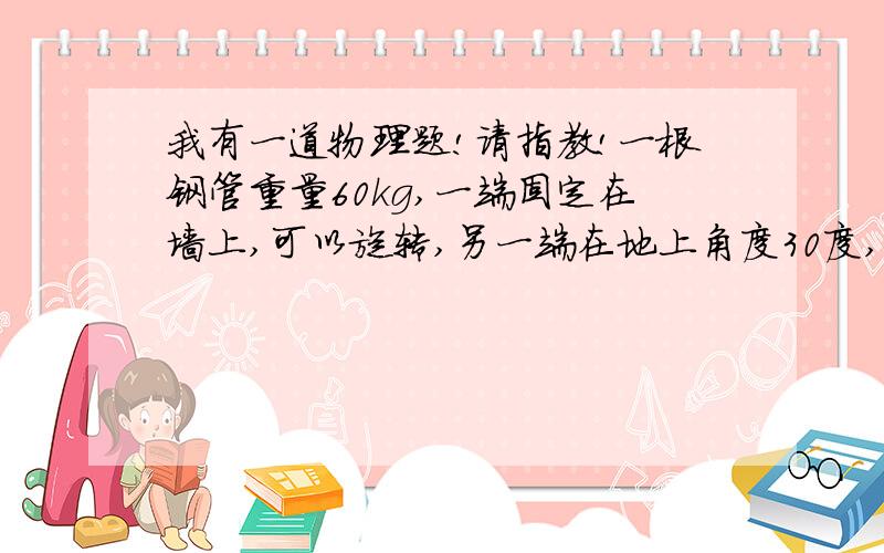 我有一道物理题!请指教!一根钢管重量60kg,一端固定在墙上,可以旋转,另一端在地上角度30度,抬平