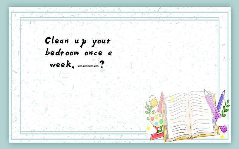 Clean up your bedroom once a week,____?