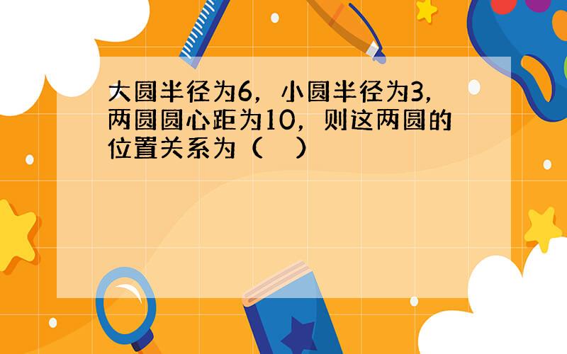 大圆半径为6，小圆半径为3，两圆圆心距为10，则这两圆的位置关系为（　　）