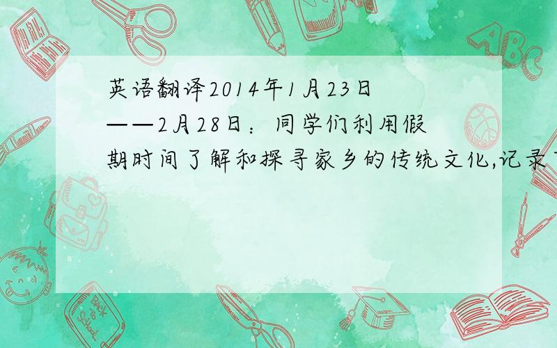 英语翻译2014年1月23日——2月28日：同学们利用假期时间了解和探寻家乡的传统文化,记录下所观、所感.2014年3月