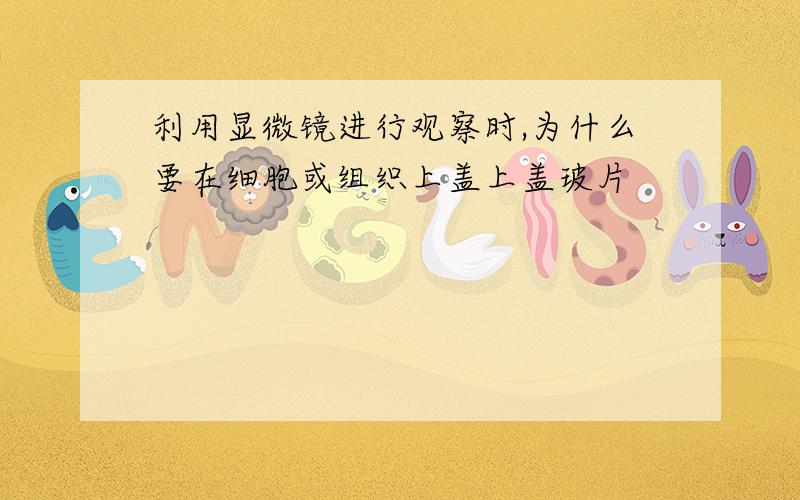 利用显微镜进行观察时,为什么要在细胞或组织上盖上盖玻片