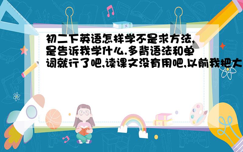 初二下英语怎样学不是求方法,是告诉我学什么.多背语法和单词就行了吧,读课文没有用吧,以前我把大量时间花在读课文上成绩没有