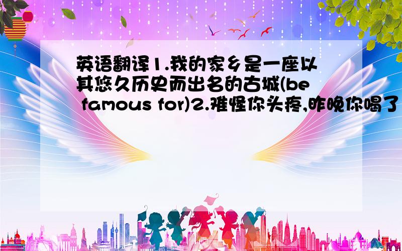 英语翻译1.我的家乡是一座以其悠久历史而出名的古城(be famous for)2.难怪你头疼,昨晚你喝了太多的酒(no