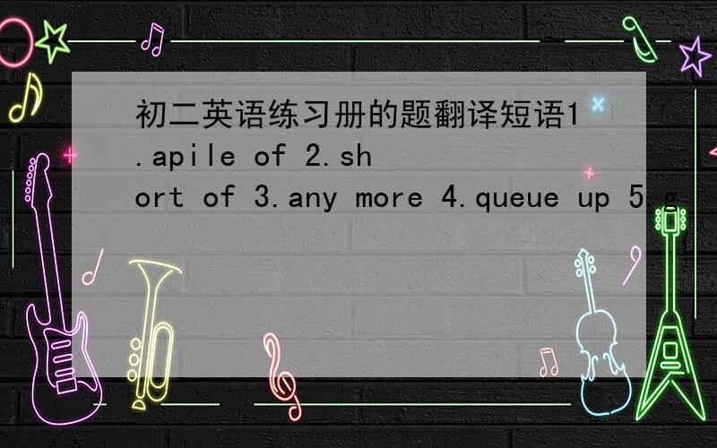 初二英语练习册的题翻译短语1.apile of 2.short of 3.any more 4.queue up 5.g