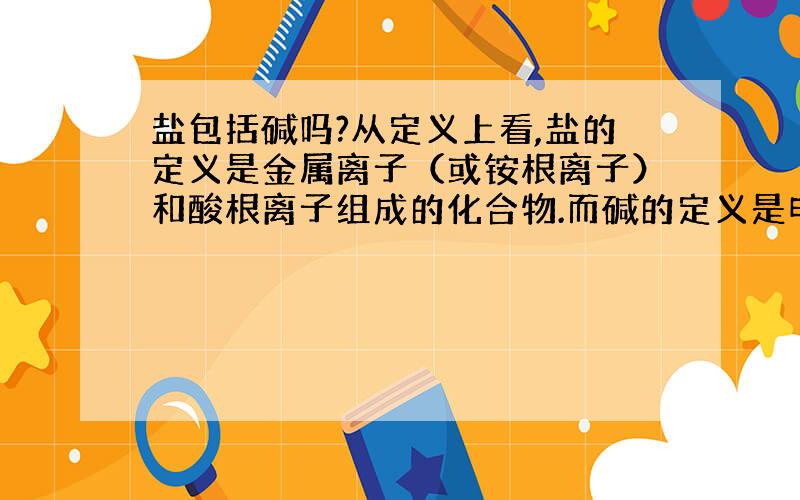 盐包括碱吗?从定义上看,盐的定义是金属离子（或铵根离子）和酸根离子组成的化合物.而碱的定义是电离的阴离子全部是氢氧根离子