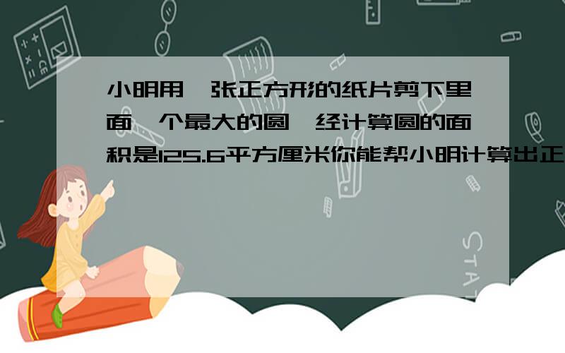 小明用一张正方形的纸片剪下里面一个最大的圆,经计算圆的面积是125.6平方厘米你能帮小明计算出正方形纸片