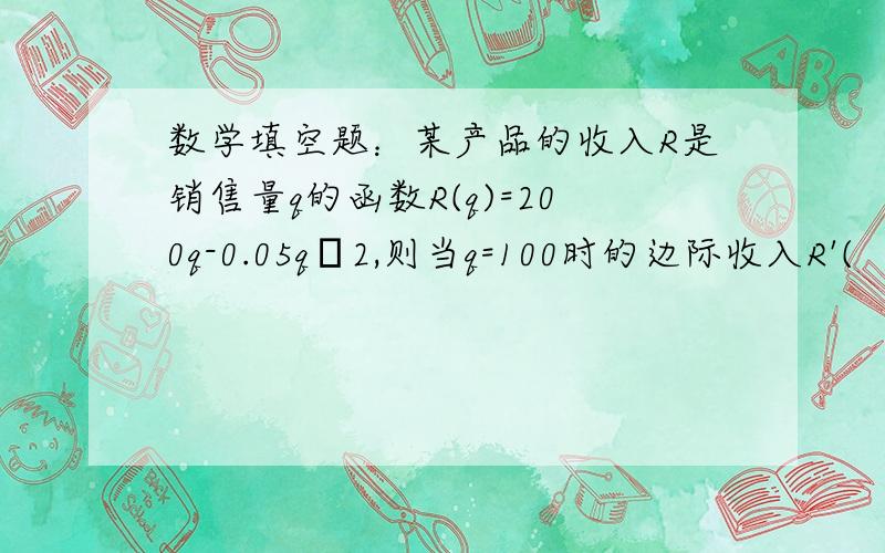 数学填空题：某产品的收入R是销售量q的函数R(q)=200q-0.05qˆ2,则当q=100时的边际收入R'(