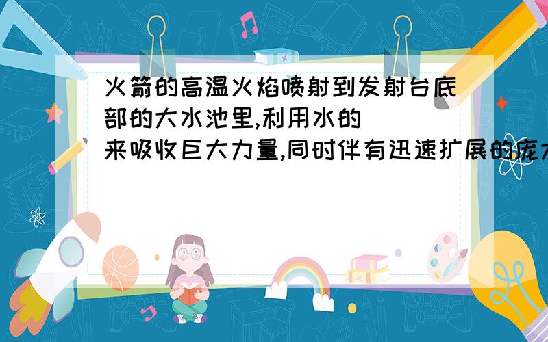 火箭的高温火焰喷射到发射台底部的大水池里,利用水的（ ）来吸收巨大力量,同时伴有迅速扩展的庞大白色气团,这是（ ）形成的