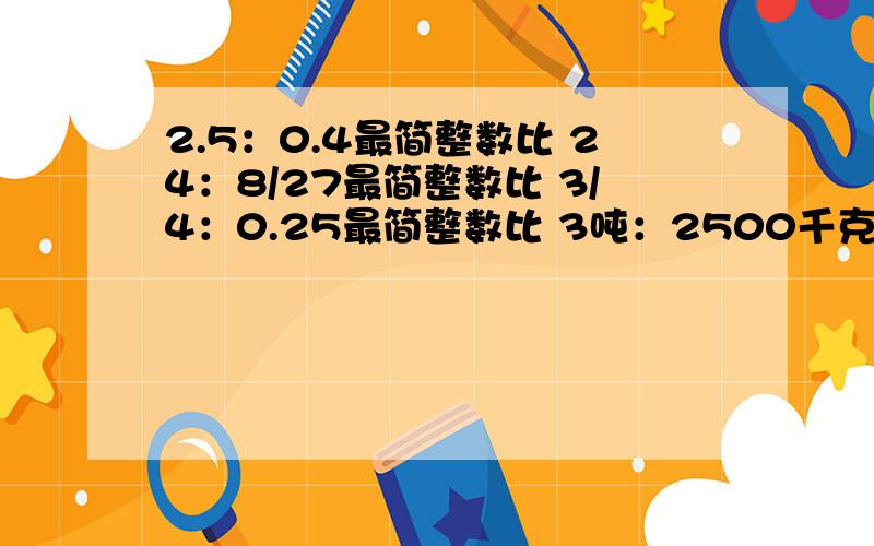 2.5：0.4最简整数比 24：8/27最简整数比 3/4：0.25最简整数比 3吨：2500千克最简整数比