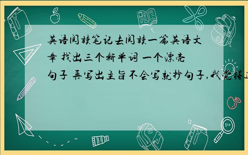 英语阅读笔记去阅读一篇英语文章 找出三个新单词 一个漂亮句子 再写出主旨不会写就抄句子,我觉得这作业没什么用哦,抄单词也