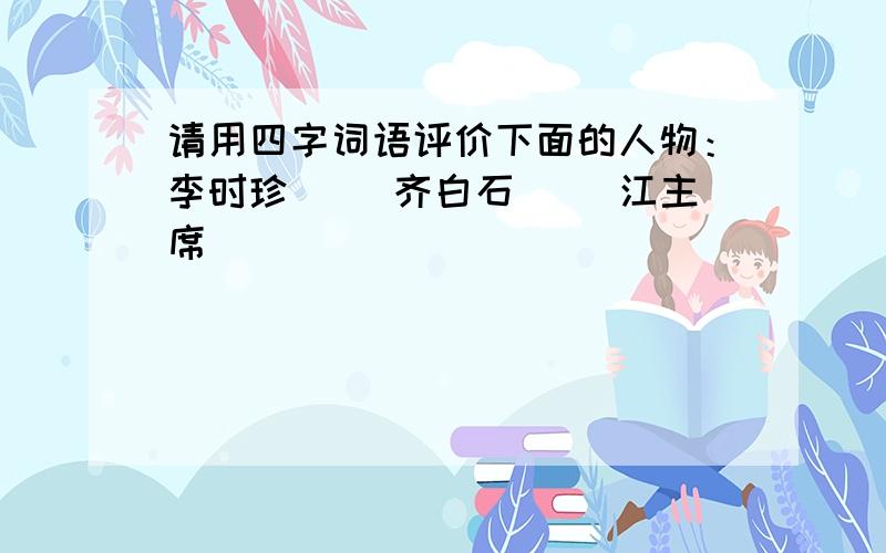 请用四字词语评价下面的人物：李时珍（ ）齐白石（ ）江主席（ ）