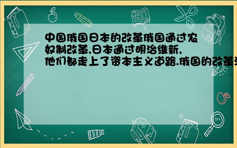 中国俄国日本的改革俄国通过农奴制改革,日本通过明治维新,他们都走上了资本主义道路.俄国的改革没有触及沙皇的专制政体,日本