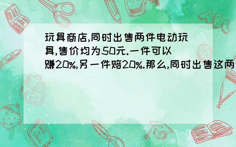 玩具商店,同时出售两件电动玩具,售价均为50元.一件可以赚20%,另一件赔20%.那么,同时出售这两件电动玩具时赚钱还是