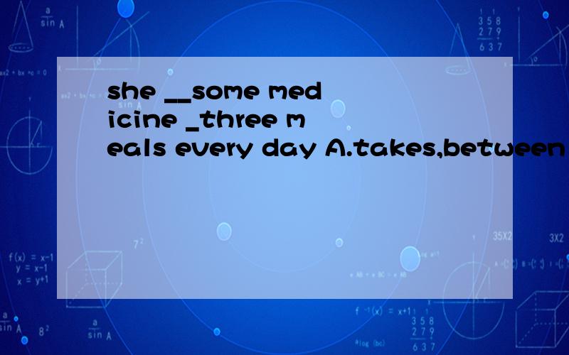 she __some medicine _three meals every day A.takes,between B