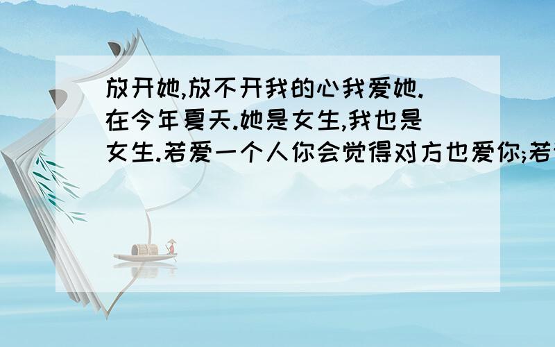 放开她,放不开我的心我爱她.在今年夏天.她是女生,我也是女生.若爱一个人你会觉得对方也爱你;若讨厌一个人,也会认为对方也