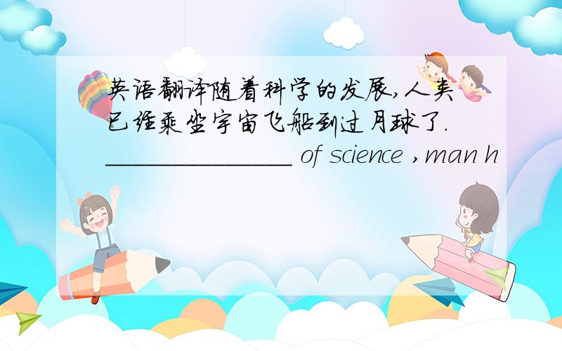 英语翻译随着科学的发展,人类已经乘坐宇宙飞船到过月球了.______________ of science ,man h