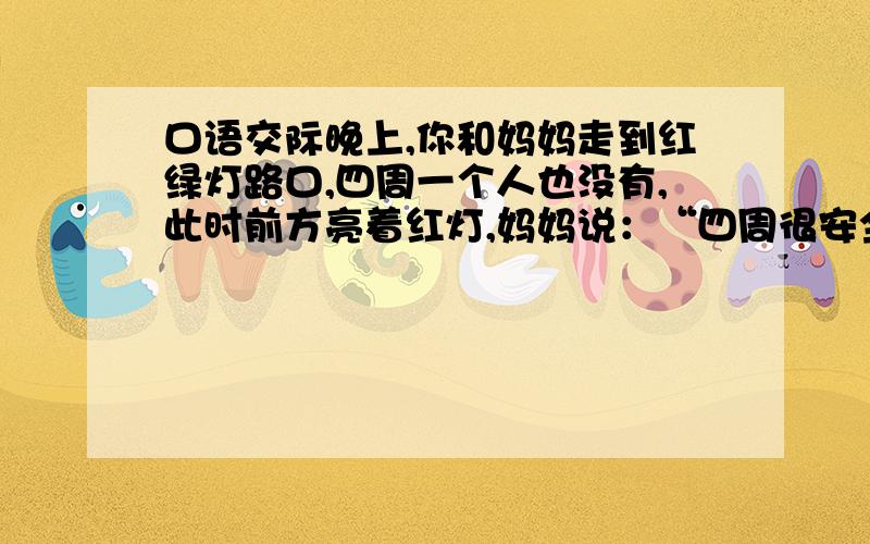 口语交际晚上,你和妈妈走到红绿灯路口,四周一个人也没有,此时前方亮着红灯,妈妈说：“四周很安全,我们直接走过去吧.”面对