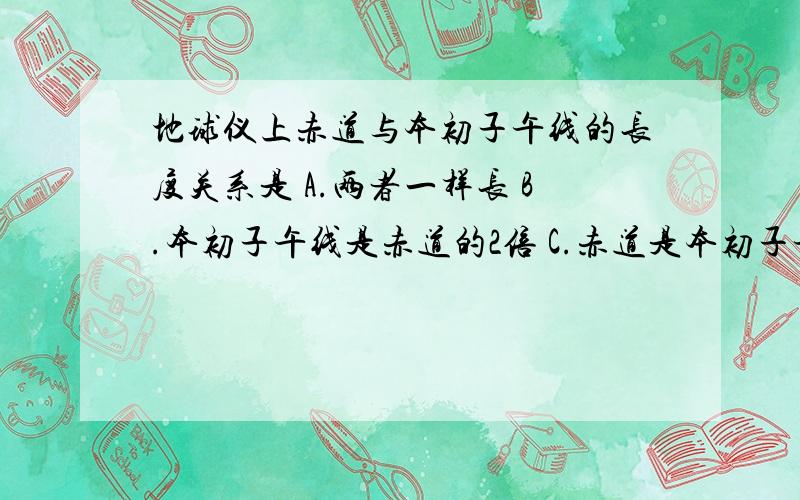 地球仪上赤道与本初子午线的长度关系是 A.两者一样长 B.本初子午线是赤道的2倍 C.赤道是本初子午线的2倍 D