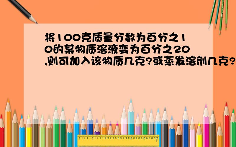 将100克质量分数为百分之10的某物质溶液变为百分之20,则可加入该物质几克?或蒸发溶剂几克?