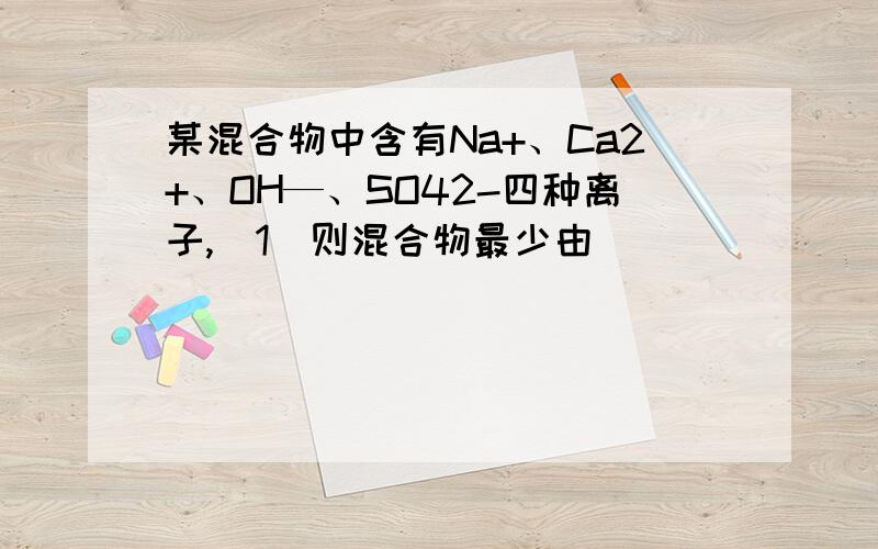 某混合物中含有Na+、Ca2+、OH—、SO42-四种离子,（1）则混合物最少由_______种物质组成.（2）最多由_