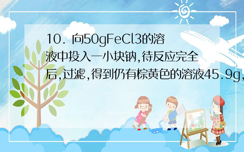 10．向50gFeCl3的溶液中投入一小块钠,待反应完全后,过滤,得到仍有棕黄色的溶液45.9g,则投入钠的质量为（ ）