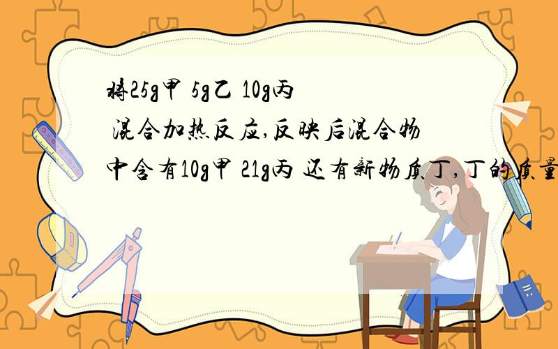 将25g甲 5g乙 10g丙 混合加热反应,反映后混合物中含有10g甲 21g丙 还有新物质丁,丁的质量是多少,