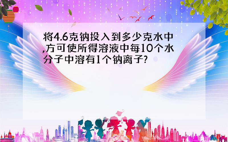 将4.6克钠投入到多少克水中,方可使所得溶液中每10个水分子中溶有1个钠离子?