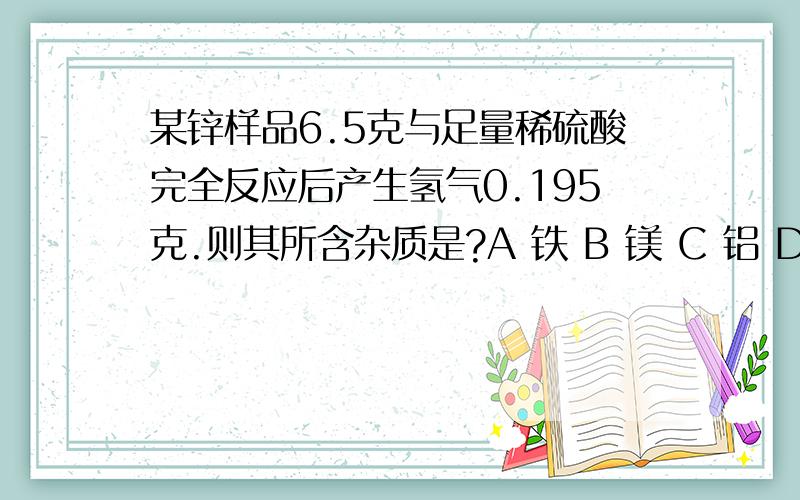 某锌样品6.5克与足量稀硫酸完全反应后产生氢气0.195克.则其所含杂质是?A 铁 B 镁 C 铝 D 铜（请详解）