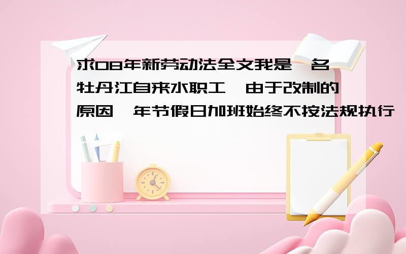 求08年新劳动法全文我是一名牡丹江自来水职工,由于改制的原因,年节假日加班始终不按法规执行,那些欠我们的加班是否应得补偿