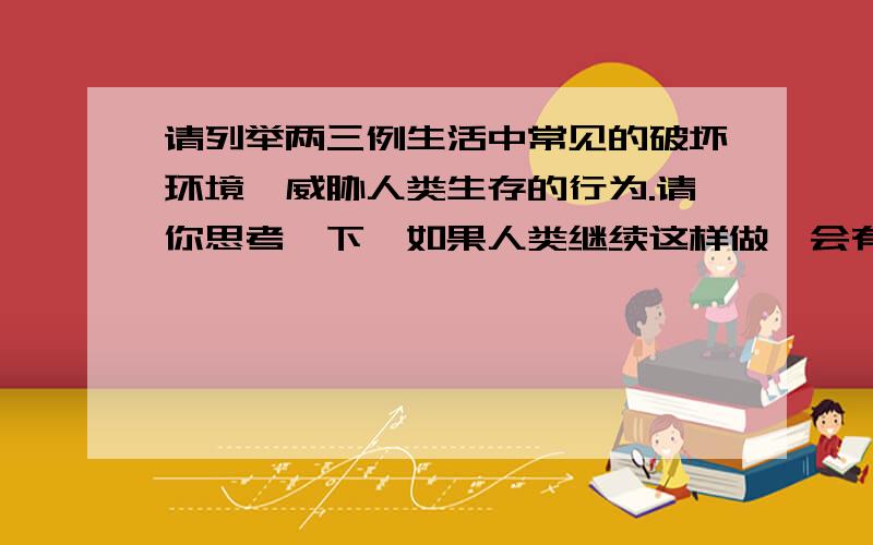 请列举两三例生活中常见的破坏环境、威胁人类生存的行为.请你思考一下,如果人类继续这样做,会有什么结