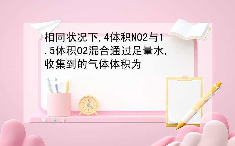 相同状况下,4体积NO2与1.5体积O2混合通过足量水,收集到的气体体积为