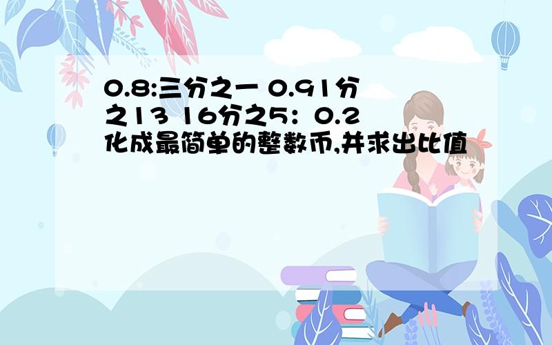 0.8:三分之一 0.91分之13 16分之5：0.2 化成最简单的整数币,并求出比值