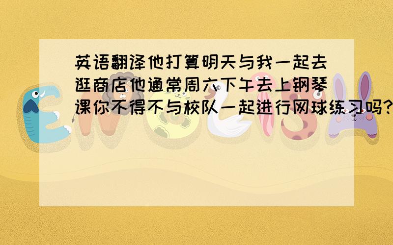 英语翻译他打算明天与我一起去逛商店他通常周六下午去上钢琴课你不得不与校队一起进行网球练习吗?明天我将去听音乐会,你打算做