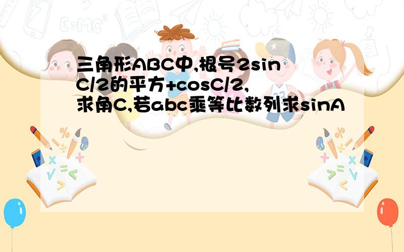 三角形ABC中,根号2sinC/2的平方+cosC/2,求角C,若abc乘等比数列求sinA