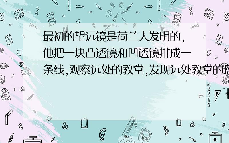 最初的望远镜是荷兰人发明的,他把一块凸透镜和凹透镜排成一条线,观察远处的教堂,发现远处教堂的塔好像变大且拉近了,请你们教