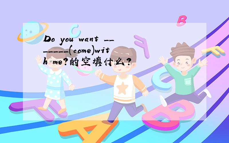 Do you want _______(come)with me?的空填什么?