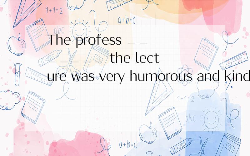 The profess _______ the lecture was very humorous and kind.(