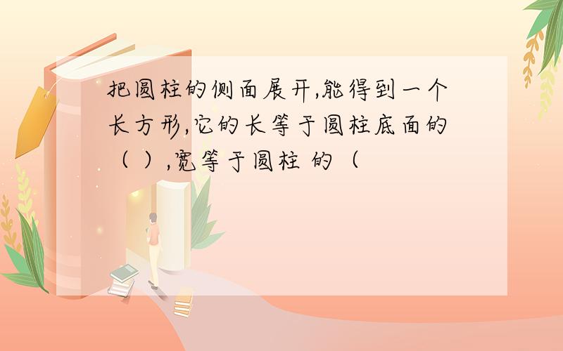 把圆柱的侧面展开,能得到一个长方形,它的长等于圆柱底面的（ ）,宽等于圆柱 的（