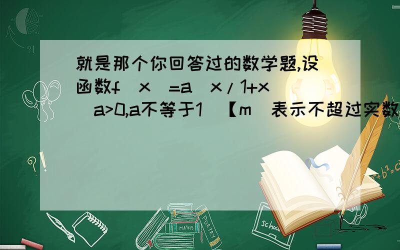 就是那个你回答过的数学题,设函数f(x)=a^x/1+x(a>0,a不等于1）【m]表示不超过实数m的最大整数.