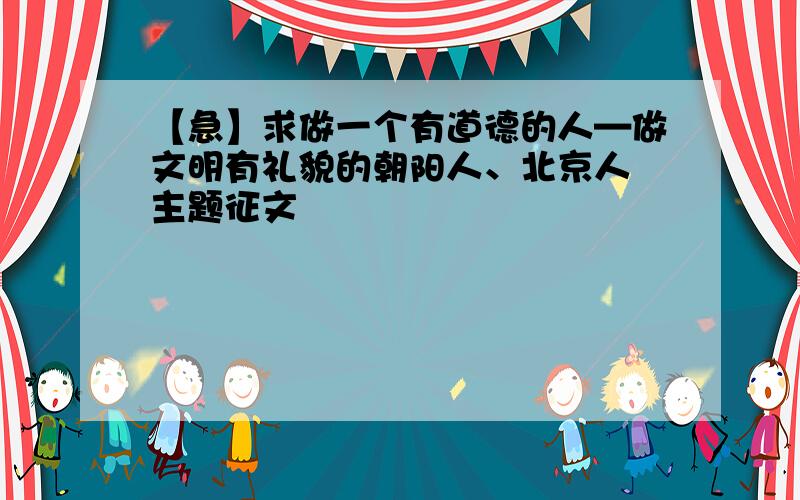 【急】求做一个有道德的人—做文明有礼貌的朝阳人、北京人 主题征文