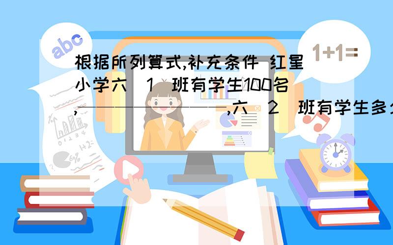 根据所列算式,补充条件 红星小学六(1)班有学生100名,————————,六(2)班有学生多少名?