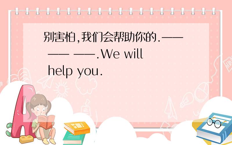 别害怕,我们会帮助你的.—— —— ——.We will help you.