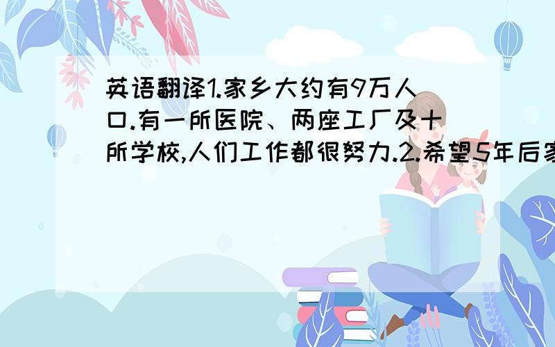 英语翻译1.家乡大约有9万人口.有一所医院、两座工厂及十所学校,人们工作都很努力.2.希望5年后家乡的污染将会减少,将有