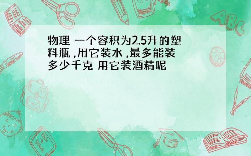 物理 一个容积为2.5升的塑料瓶 ,用它装水 ,最多能装多少千克 用它装酒精呢