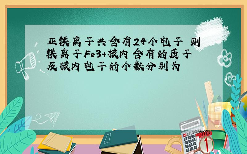 亚铁离子共含有24个电子 则铁离子Fe3+核内含有的质子及核内电子的个数分别为