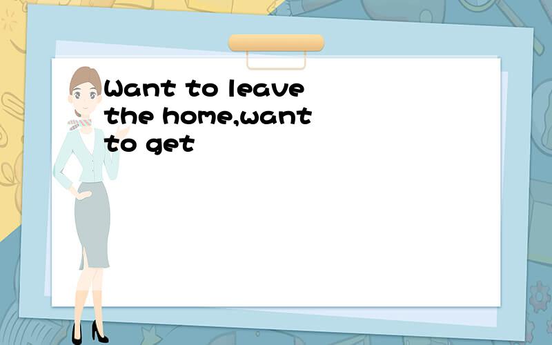 Want to leave the home,want to get