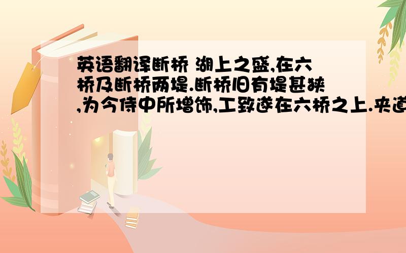 英语翻译断桥 湖上之盛,在六桥及断桥两堤.断桥旧有堤甚狭,为今侍中所增饰,工致遂在六桥之上.夹道种绯桃、垂杨、玉兰、山茶