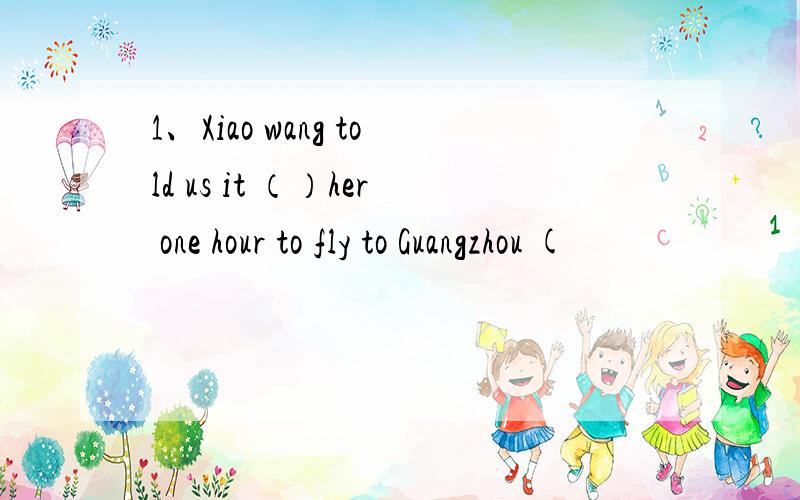 1、Xiao wang told us it （）her one hour to fly to Guangzhou (