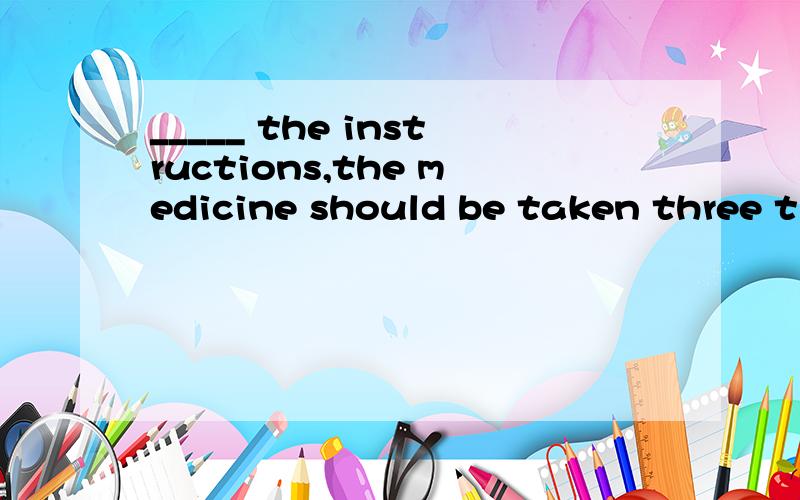 _____ the instructions,the medicine should be taken three ti