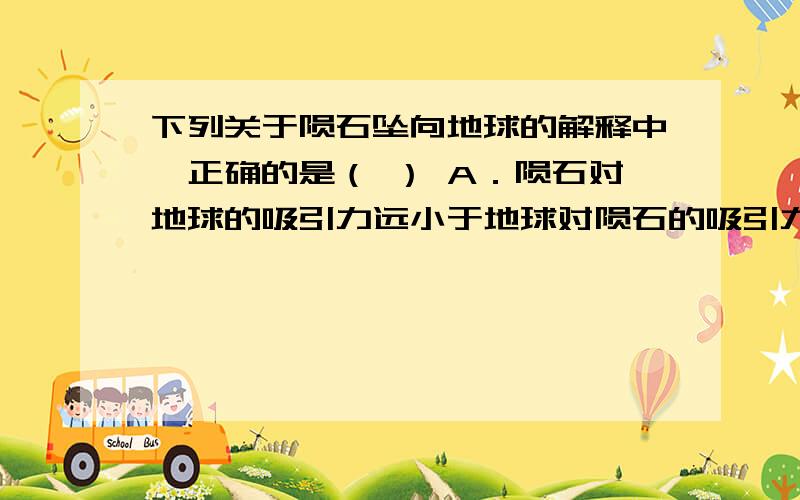 下列关于陨石坠向地球的解释中,正确的是（ ） A．陨石对地球的吸引力远小于地球对陨石的吸引力 B．陨石对地球的吸引力和地